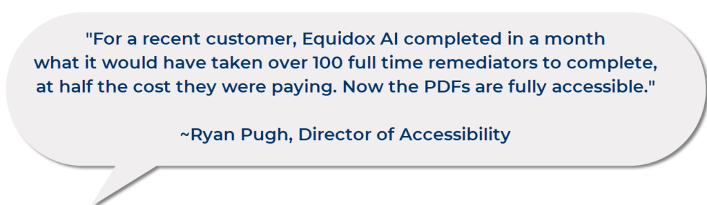 “For a recent customer, Equidox AI completed in a month what it would have taken over 100 full time remediators to complete, at half the cost they were paying. Now the PDFs are fully accessible.” ~ Ryan Pugh, Director of Accessibility