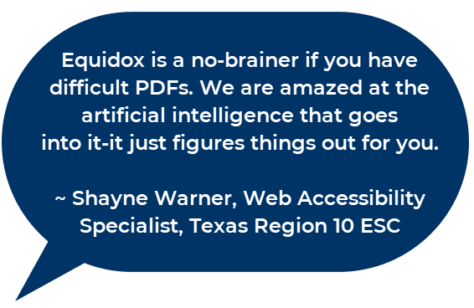 Equidox is a no brainer if you have difficult PDFs. WE are amazed at the artificial intelligence that goes into it. It just figures it out for you. Shayne Warner, Web Accessibility Specialist, Texas Region 10 ESC